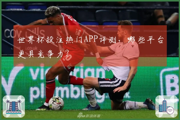 世界杯投注热门APP评测，哪些平台更具竞争力？