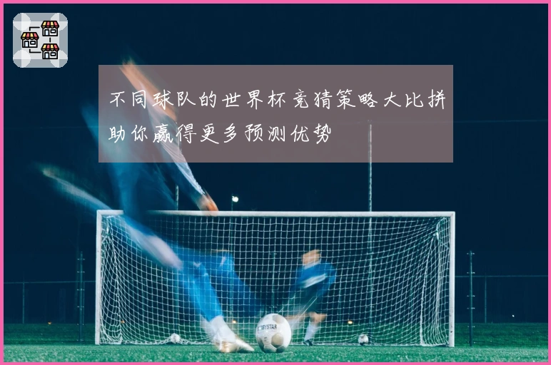 不同球队的世界杯竞猜策略大比拼助你赢得更多预测优势