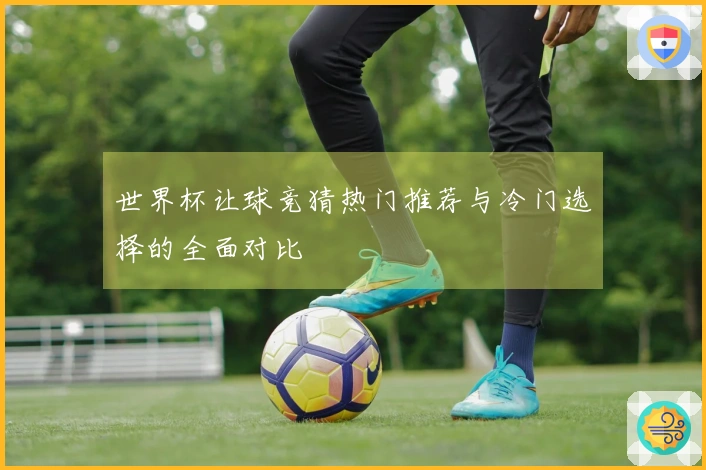 世界杯让球竞猜热门推荐与冷门选择的全面对比