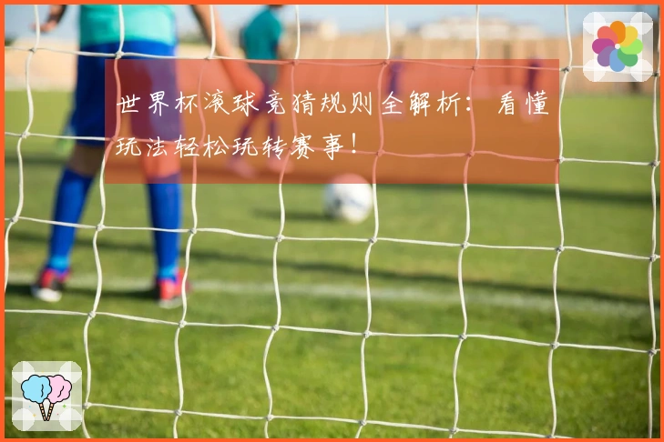 世界杯滚球竞猜规则全解析：看懂玩法轻松玩转赛事！